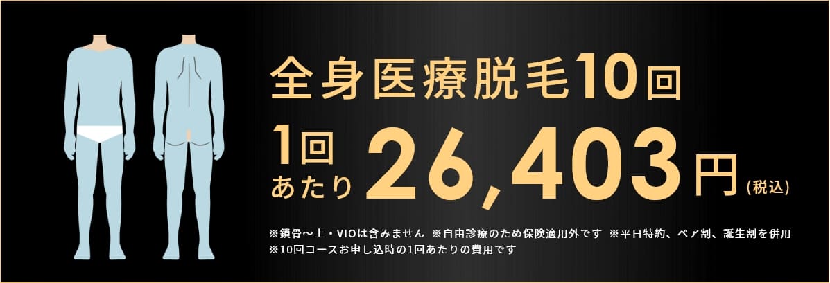 全身医療脱毛10回 1回あたり 26,403円(税込み) ※鎖骨～上・VIOは含みません ※自由診療のため保険適用外です ※平日特約、ペア割、誕生割を併用 ※10回コースお申し込時の1回あたりの費用です