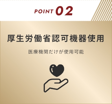 POINT02 厚生労働省認可機器使用 医療機関だけが使用可能